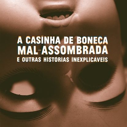 A CASINHA DE BONECA MAL-ASSOMBRADA E OUTRAS HISTÓRIAS INEXPLICÁVEIS
